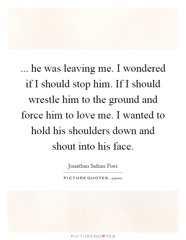 ... he was leaving me. I wondered if I should stop him. If I should wrestle him to the ground and force him to love me. I wanted to hold his shoulders down and shout into his face Picture Quote #1