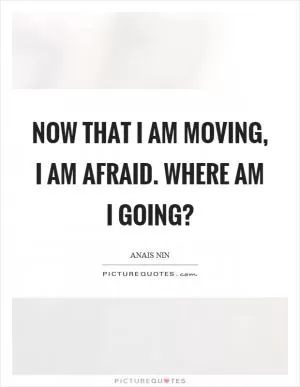 Now that I am moving, I am afraid. Where am I going? Picture Quote #1