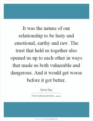 It was the nature of our relationship to be lusty and emotional, earthy and raw. The trust that held us together also opened us up to each other in ways that made us both vulnerable and dangerous. And it would get worse before it got better Picture Quote #1