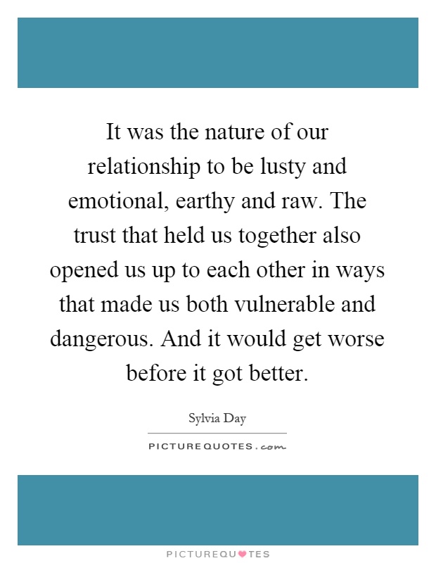 It was the nature of our relationship to be lusty and emotional, earthy and raw. The trust that held us together also opened us up to each other in ways that made us both vulnerable and dangerous. And it would get worse before it got better Picture Quote #1