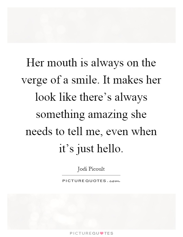 Her mouth is always on the verge of a smile. It makes her look like there's always something amazing she needs to tell me, even when it's just hello Picture Quote #1
