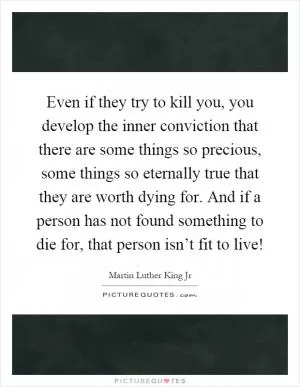 Even if they try to kill you, you develop the inner conviction that there are some things so precious, some things so eternally true that they are worth dying for. And if a person has not found something to die for, that person isn’t fit to live! Picture Quote #1