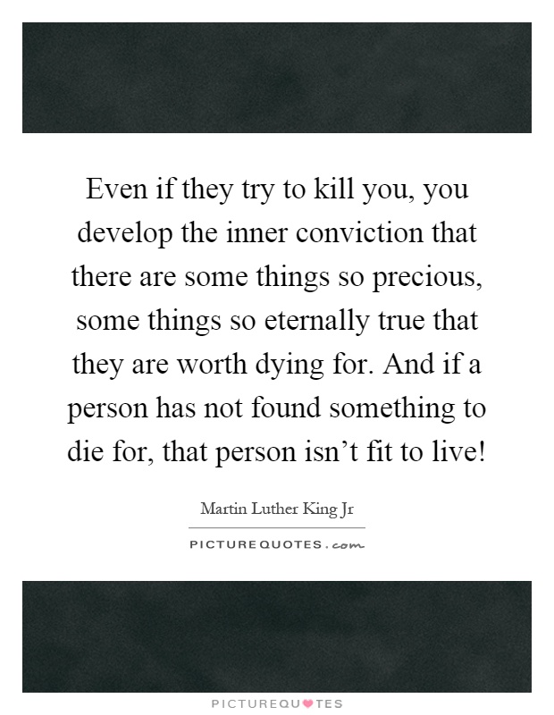 Even if they try to kill you, you develop the inner conviction that there are some things so precious, some things so eternally true that they are worth dying for. And if a person has not found something to die for, that person isn't fit to live! Picture Quote #1
