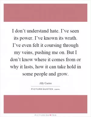 I don’t understand hate. I’ve seen its power. I’ve known its wrath. I’ve even felt it coursing through my veins, pushing me on. But I don’t know where it comes from or why it lasts, how it can take hold in some people and grow Picture Quote #1