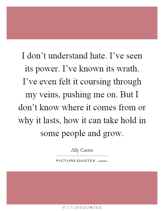 I don't understand hate. I've seen its power. I've known its wrath. I've even felt it coursing through my veins, pushing me on. But I don't know where it comes from or why it lasts, how it can take hold in some people and grow Picture Quote #1