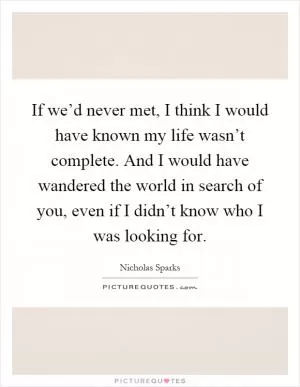 If we’d never met, I think I would have known my life wasn’t complete. And I would have wandered the world in search of you, even if I didn’t know who I was looking for Picture Quote #1