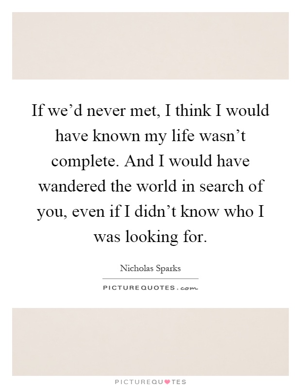 If we'd never met, I think I would have known my life wasn't complete. And I would have wandered the world in search of you, even if I didn't know who I was looking for Picture Quote #1