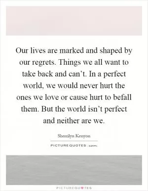 Our lives are marked and shaped by our regrets. Things we all want to take back and can’t. In a perfect world, we would never hurt the ones we love or cause hurt to befall them. But the world isn’t perfect and neither are we Picture Quote #1