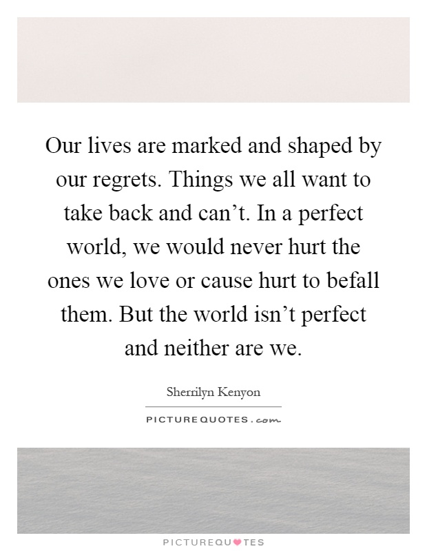 Our lives are marked and shaped by our regrets. Things we all want to take back and can't. In a perfect world, we would never hurt the ones we love or cause hurt to befall them. But the world isn't perfect and neither are we Picture Quote #1