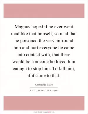 Magnus hoped if he ever went mad like that himself, so mad that he poisoned the very air round him and hurt everyone he came into contact with, that there would be someone ho loved him enough to stop him. To kill him, if it came to that Picture Quote #1