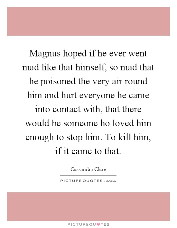 Magnus hoped if he ever went mad like that himself, so mad that he poisoned the very air round him and hurt everyone he came into contact with, that there would be someone ho loved him enough to stop him. To kill him, if it came to that Picture Quote #1