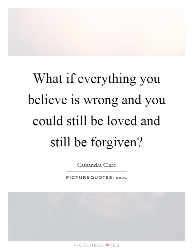 What if everything you believe is wrong and you could still be loved and still be forgiven? Picture Quote #1
