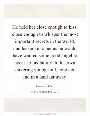 He held her close enough to kiss, close enough to whisper the most important secrets in the world, and he spoke to her as he would have wanted some good angel to speak to his family, to his own shivering young soul, long ago and in a land far away Picture Quote #1