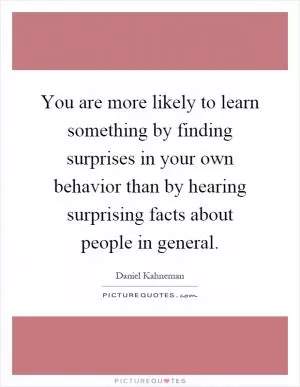 You are more likely to learn something by finding surprises in your own behavior than by hearing surprising facts about people in general Picture Quote #1
