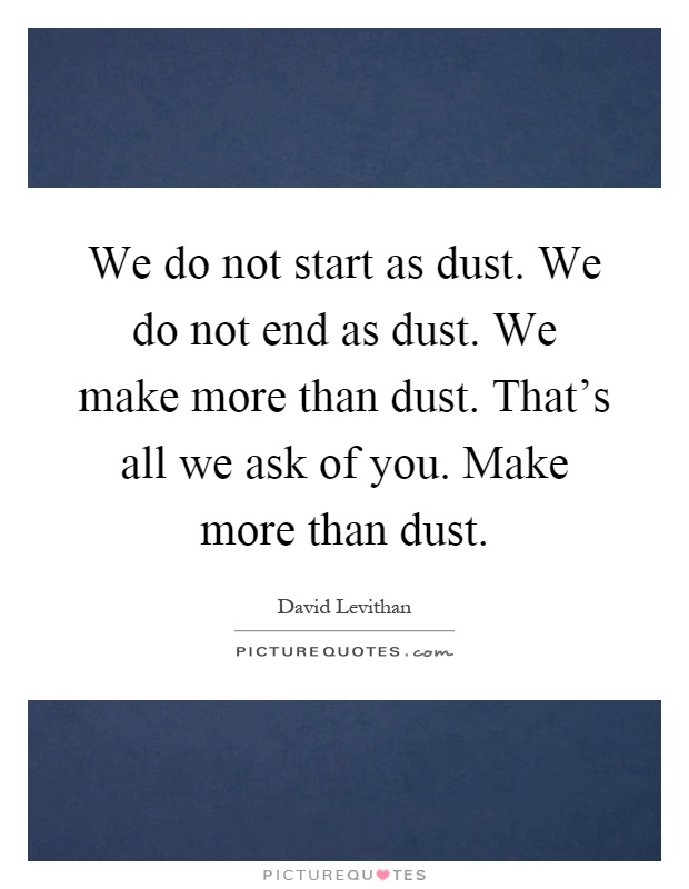 We do not start as dust. We do not end as dust. We make more than dust. That's all we ask of you. Make more than dust Picture Quote #1