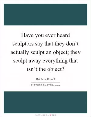 Have you ever heard sculptors say that they don’t actually sculpt an object; they sculpt away everything that isn’t the object? Picture Quote #1