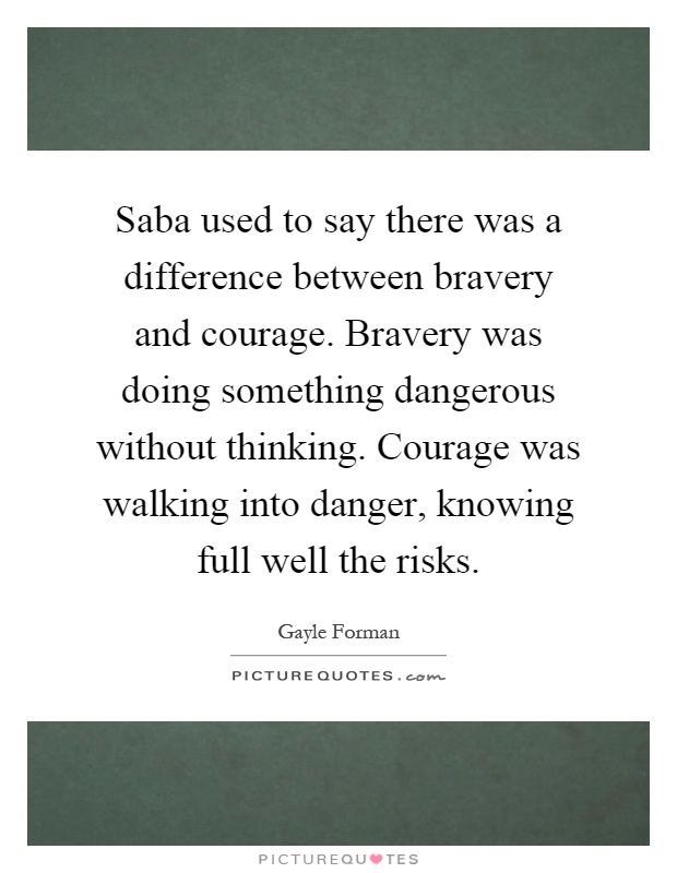 Saba used to say there was a difference between bravery and courage. Bravery was doing something dangerous without thinking. Courage was walking into danger, knowing full well the risks Picture Quote #1