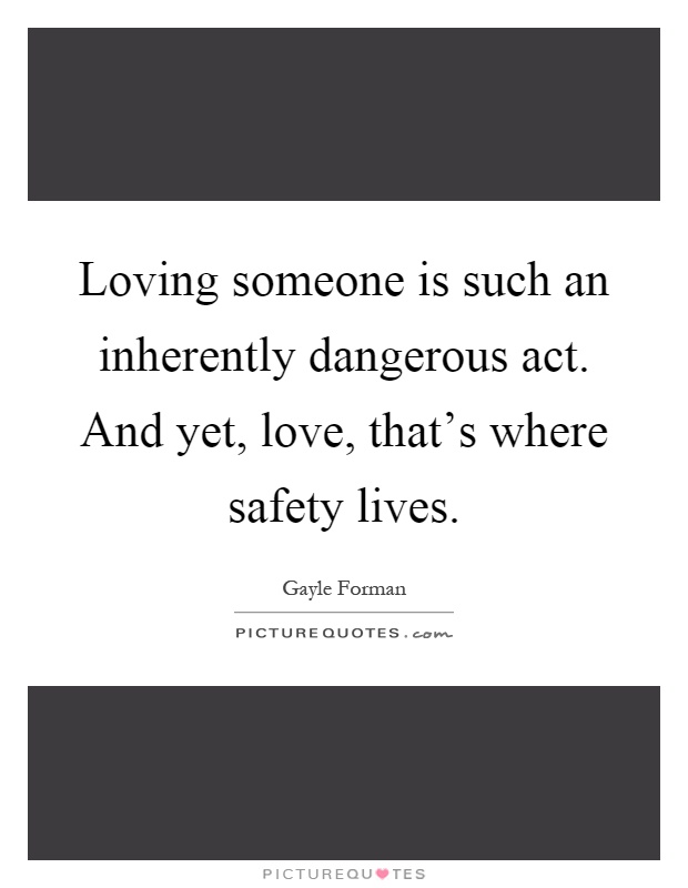 Loving someone is such an inherently dangerous act. And yet, love, that's where safety lives Picture Quote #1