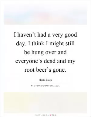 I haven’t had a very good day. I think I might still be hung over and everyone’s dead and my root beer’s gone Picture Quote #1