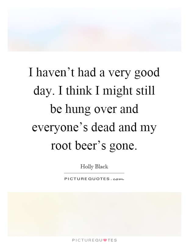 I haven't had a very good day. I think I might still be hung over and everyone's dead and my root beer's gone Picture Quote #1