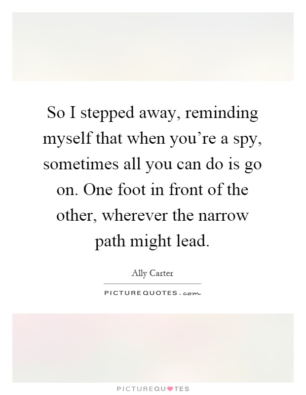 So I stepped away, reminding myself that when you're a spy, sometimes all you can do is go on. One foot in front of the other, wherever the narrow path might lead Picture Quote #1