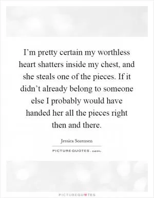 I’m pretty certain my worthless heart shatters inside my chest, and she steals one of the pieces. If it didn’t already belong to someone else I probably would have handed her all the pieces right then and there Picture Quote #1