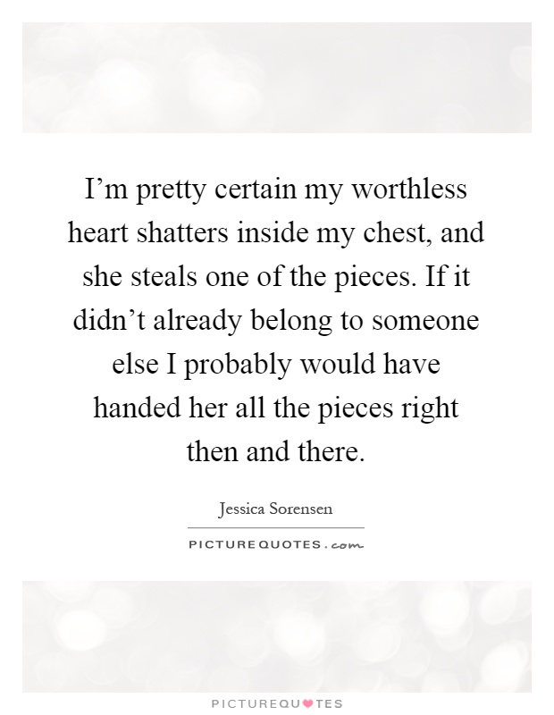 I'm pretty certain my worthless heart shatters inside my chest, and she steals one of the pieces. If it didn't already belong to someone else I probably would have handed her all the pieces right then and there Picture Quote #1