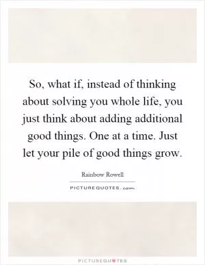 So, what if, instead of thinking about solving you whole life, you just think about adding additional good things. One at a time. Just let your pile of good things grow Picture Quote #1