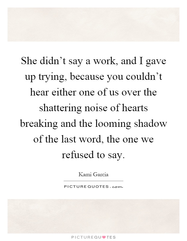 She didn't say a work, and I gave up trying, because you couldn't hear either one of us over the shattering noise of hearts breaking and the looming shadow of the last word, the one we refused to say Picture Quote #1
