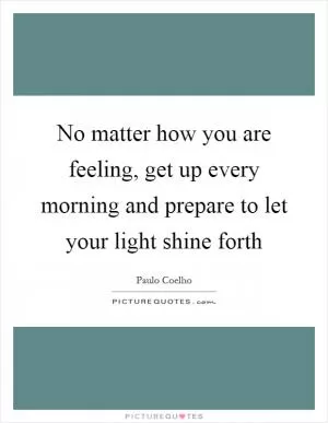 No matter how you are feeling, get up every morning and prepare to let your light shine forth Picture Quote #1