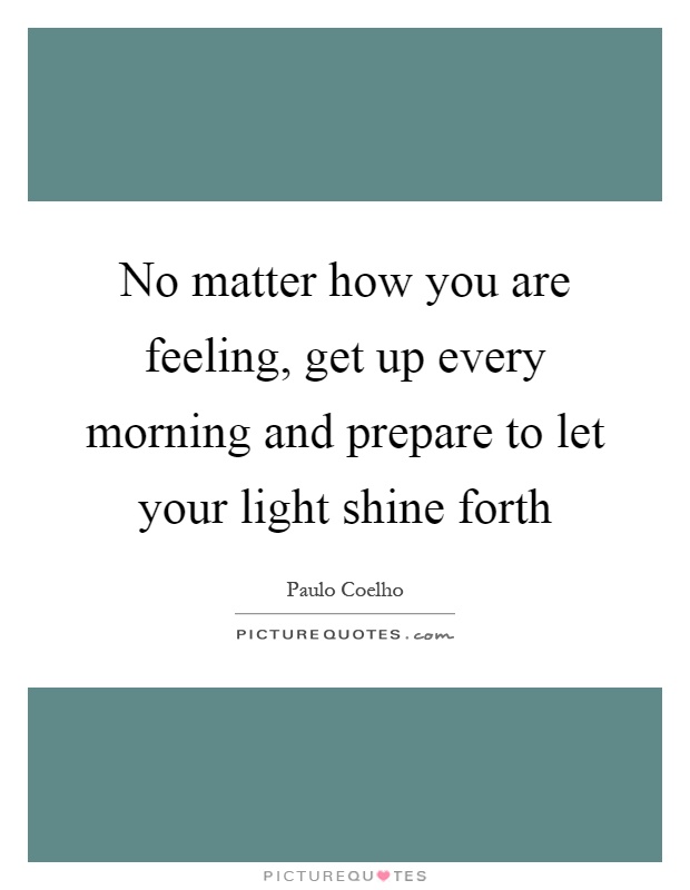 No matter how you are feeling, get up every morning and prepare to let your light shine forth Picture Quote #1