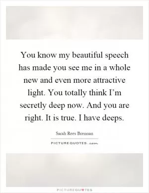 You know my beautiful speech has made you see me in a whole new and even more attractive light. You totally think I’m secretly deep now. And you are right. It is true. I have deeps Picture Quote #1