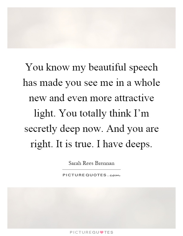 You know my beautiful speech has made you see me in a whole new and even more attractive light. You totally think I'm secretly deep now. And you are right. It is true. I have deeps Picture Quote #1