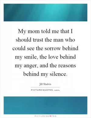 My mom told me that I should trust the man who could see the sorrow behind my smile, the love behind my anger, and the reasons behind my silence Picture Quote #1
