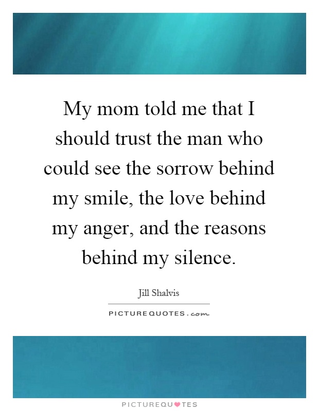 My mom told me that I should trust the man who could see the sorrow behind my smile, the love behind my anger, and the reasons behind my silence Picture Quote #1
