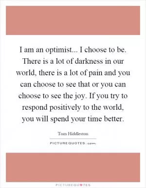 I am an optimist... I choose to be. There is a lot of darkness in our world, there is a lot of pain and you can choose to see that or you can choose to see the joy. If you try to respond positively to the world, you will spend your time better Picture Quote #1