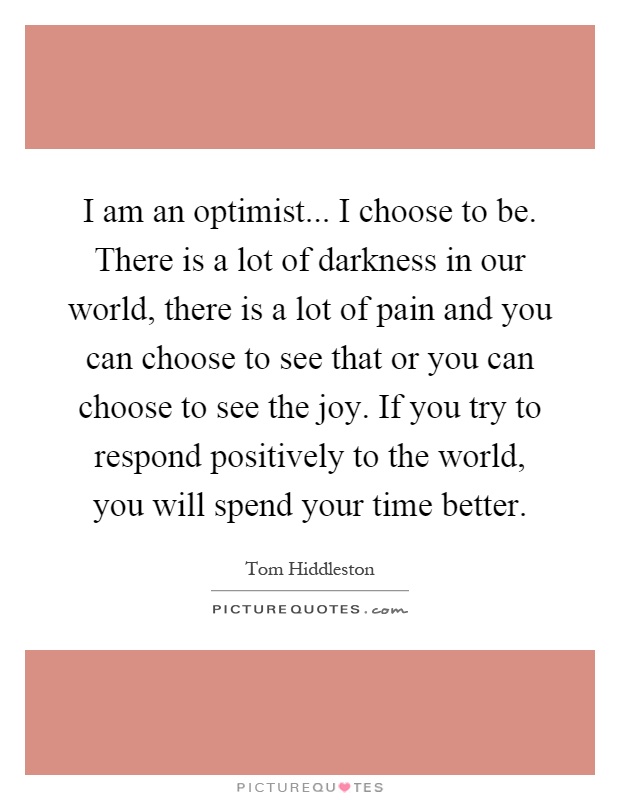 I am an optimist... I choose to be. There is a lot of darkness in our world, there is a lot of pain and you can choose to see that or you can choose to see the joy. If you try to respond positively to the world, you will spend your time better Picture Quote #1