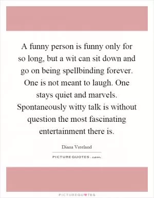 A funny person is funny only for so long, but a wit can sit down and go on being spellbinding forever. One is not meant to laugh. One stays quiet and marvels. Spontaneously witty talk is without question the most fascinating entertainment there is Picture Quote #1