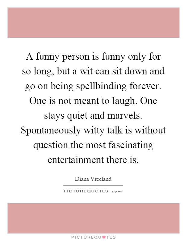 A funny person is funny only for so long, but a wit can sit down and go on being spellbinding forever. One is not meant to laugh. One stays quiet and marvels. Spontaneously witty talk is without question the most fascinating entertainment there is Picture Quote #1