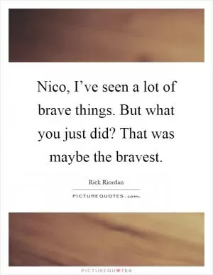 Nico, I’ve seen a lot of brave things. But what you just did? That was maybe the bravest Picture Quote #1