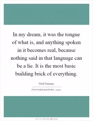 In my dream, it was the tongue of what is, and anything spoken in it becomes real, because nothing said in that language can be a lie. It is the most basic building brick of everything Picture Quote #1