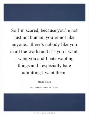So I’m scared, because you’re not just not human, you’re not like anyone... there’s nobody like you in all the world and it’s you I want. I want you and I hate wanting things and I especially hate admitting I want them Picture Quote #1
