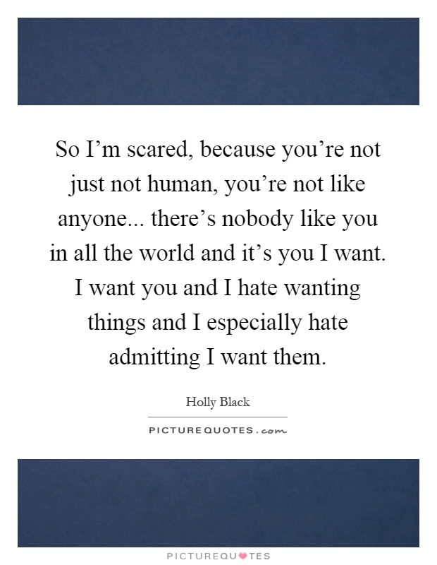 So I'm scared, because you're not just not human, you're not like anyone... there's nobody like you in all the world and it's you I want. I want you and I hate wanting things and I especially hate admitting I want them Picture Quote #1