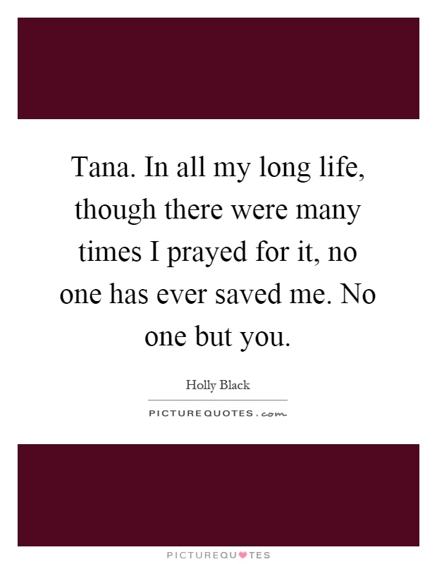 Tana. In all my long life, though there were many times I prayed for it, no one has ever saved me. No one but you Picture Quote #1