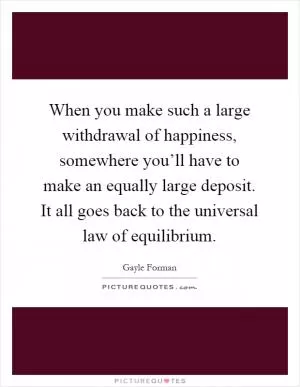 When you make such a large withdrawal of happiness, somewhere you’ll have to make an equally large deposit. It all goes back to the universal law of equilibrium Picture Quote #1