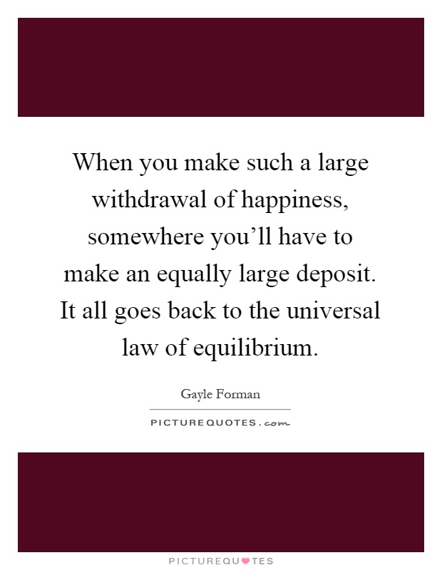 When you make such a large withdrawal of happiness, somewhere you'll have to make an equally large deposit. It all goes back to the universal law of equilibrium Picture Quote #1