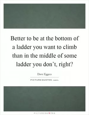 Better to be at the bottom of a ladder you want to climb than in the middle of some ladder you don’t, right? Picture Quote #1