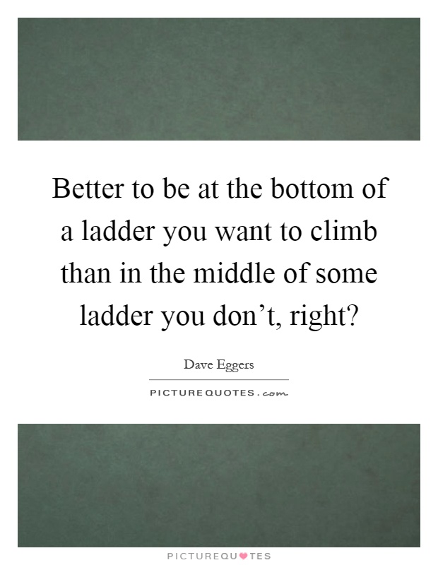 Better to be at the bottom of a ladder you want to climb than in the middle of some ladder you don't, right? Picture Quote #1