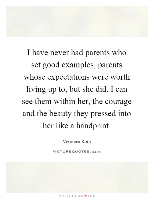 I have never had parents who set good examples, parents whose expectations were worth living up to, but she did. I can see them within her, the courage and the beauty they pressed into her like a handprint Picture Quote #1