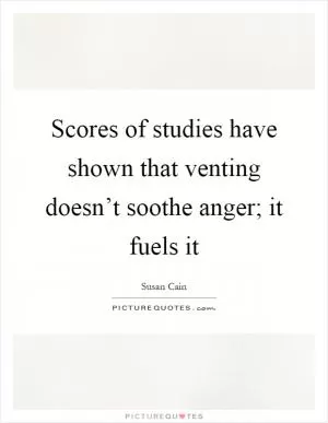 Scores of studies have shown that venting doesn’t soothe anger; it fuels it Picture Quote #1